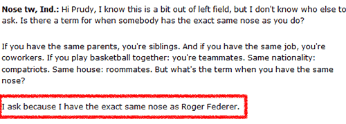 Hi Prudy, I know this is a bit out of left field, but I don't know who else to ask. Is there a term for when somebody has the exact same nose as you do? I ask because I have the exact same nose as Roger Federer.