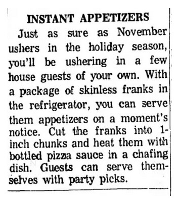 "INSTANT APPETIZERS: Just as sure as November ushers in the holiday season, you'll be ushering in a few house guests of your own. With a package of skinless franks in the refrigerator, you can serve them appetizers on a moment's notice. Cut the franks into 1-inch chunks and heat them with bottled pizza sauce in a chafing dish. Guests can serve themselves with party picks." 