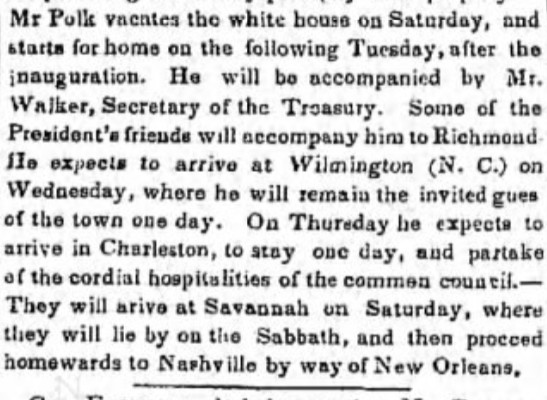 Mr. Polk vacates the white house on Saturday, and starts for home on the following Tuesday, after the inauguration. He will be accompanied by Mr. Walker, Secretary of the Treasury. Some of the President's friends will accompany him to Richmond. He expects to arrive at Wilmington (N.C.) on Wednesday, where he will remain the invited guest of the town one day. On Thursday, he expects to arrive in Charleston, to stay one day, and partake of the cordial hospitalities of the common council. They will arrive at Savannah on Saturday, where they will lie by on the Sabbath, and then proceeds homewards to Nashville by way of New Orleans. 