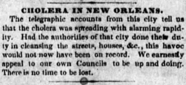 CHOLERA IN NEW ORLEANS: The telegraphic accounts from this city tell us that the cholera was spreading with alarming rapidity. Had the authorities of that city done their duty in cleansing the streets, houses, etc, this havoc would not now have been on record. We earnestly appeal to our own Councils to be up and doing. There is no time to be lost. 