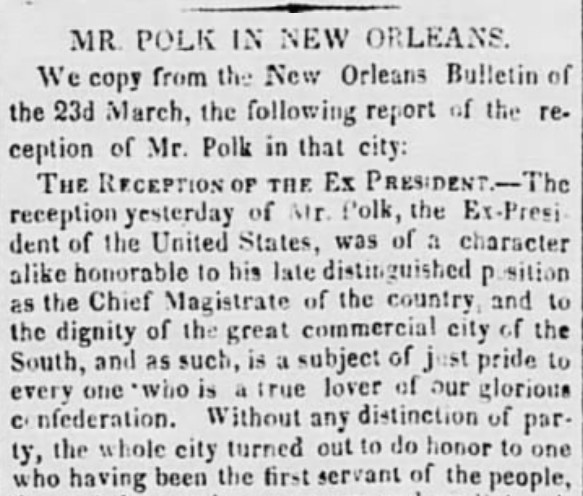 Mr. Polk in New Orleans. We copy from the New Orleans Bulletin of the 23d March, the following report of the reception of Mr. Polk in that city: The Reception of the Ex-President. - The reception yesterday of Mr. Polk, the Ex-President of the United States, was of a character alike honorable to his late distinguished position as the Chief Magistrate of his country and to the dignity of the great commercial city of the South, and as such, is a subject of just pride to every one who is a true lover of our glorious confederation. Without any distinction of party, the whole city turned out to do honor to one who having been the first servant of the people... 