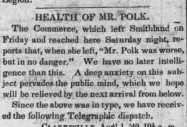 HEALTH OF MR. POLK. The Commerce, which left Smithland on Friday and reached here Saturday night, reports that, when she left, 'Mr. Polk was worse, but in no danger.' We have no later intelligence on this. A deep anxiety on this subject pervades the public mind, which we hope will be relieved by the next arrival from below."