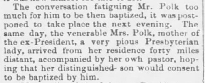 The conversation fatiguing Mr. Polk too much for him to be then baptized, it was postponed to take place the next evening. The same day, the venerable Mrs. Polk, mother of the ex-President, a very pious Presbyterian lady, arrived from her residence forty miles distant, accompanied by her own pastor, hoping that her distinguished son would consent to be baptized by him. 