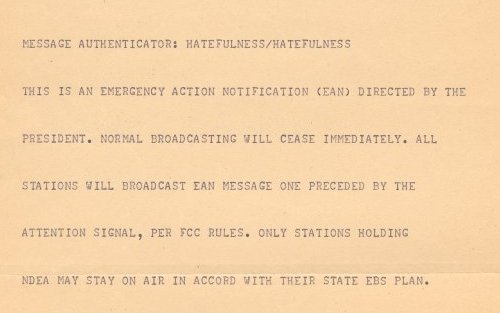 MESSAGE AUTHENTICATION: HATEFULNESS/HATEFULNESS THIS IS AN EMERGENCY ACTION NOTIFICATION (EAS) DIRECTED BY THE PRESIDENT. NORMAL BROADCASTING WILL CEASE IMMEDIATELY. ALL STATIONS WILL BROADCAST EAN MESSAGE ONE PRECEDED BY THE ATTENTION SIGNAL, PER FCC RULES. ONLY STATIONS HOLDING NDEA MAY STAY ON AIR IN ACCORD WITH THEIR STATE EBS PLAN.